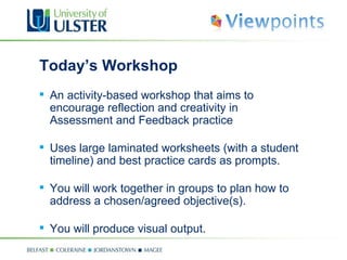 Today’s Workshop  An activity-based workshop that aims to encourage reflection and creativity in Assessment and Feedback practice Uses large laminated worksheets (with a student timeline) and best practice cards as prompts. You will work together in groups to plan how to address a chosen/agreed objective(s). You will produce visual output. 