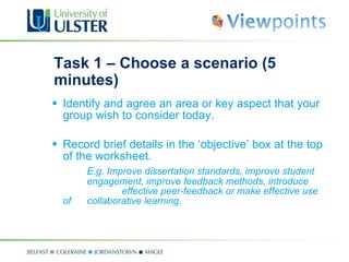 Task 1 – Choose a scenario (5 minutes) Identify and agree an area or key aspect that your group wish to consider today. Record brief details in the ‘objective’ box at the top of the worksheet. E.g. Improve dissertation standards, improve student  engagement, improve feedback methods, introduce  effective peer-feedback or make effective use of  collaborative learning. 