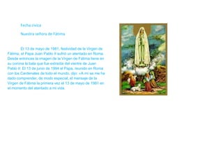 Fecha cívica

       Nuestra señora de Fátima


         El 13 de mayo de 1981, festividad de la Virgen de
Fátima, el Papa Juan Pablo II sufrió un atentado en Roma.
Desde entonces la imagen de la Virgen de Fátima tiene en
su corona la bala que fue extraída del vientre de Juan
Pablo II. El 13 de junio de 1994 el Papa, reunido en Roma
con los Cardenales de todo el mundo, dijo: «A mí se me ha
dado comprender, de modo especial, el mensaje de la
Virgen de Fátima la primera vez el 13 de mayo de 1981 en
el momento del atentado a mi vida.
 