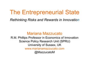 The Entrepreneurial State
Rethinking Risks and Rewards in Innovation
Mariana Mazzucato
R.M. Phillips Professor in Economics of Innovation
Science Policy Research Unit (SPRU)
University of Sussex, UK
www.marianamazzucato.com
@MazzucatoM
 