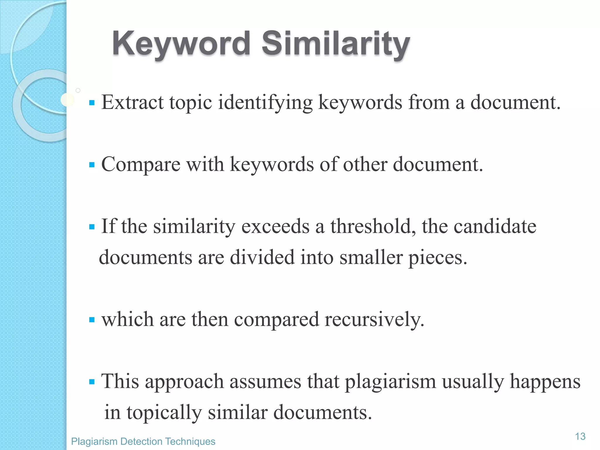Keyword Similarity
 Extract topic identifying keywords from a document.
 Compare with keywords of other document.
 If the similarity exceeds a threshold, the candidate
documents are divided into smaller pieces.
 which are then compared recursively.
 This approach assumes that plagiarism usually happens
in topically similar documents.
13
Plagiarism Detection Techniques
 