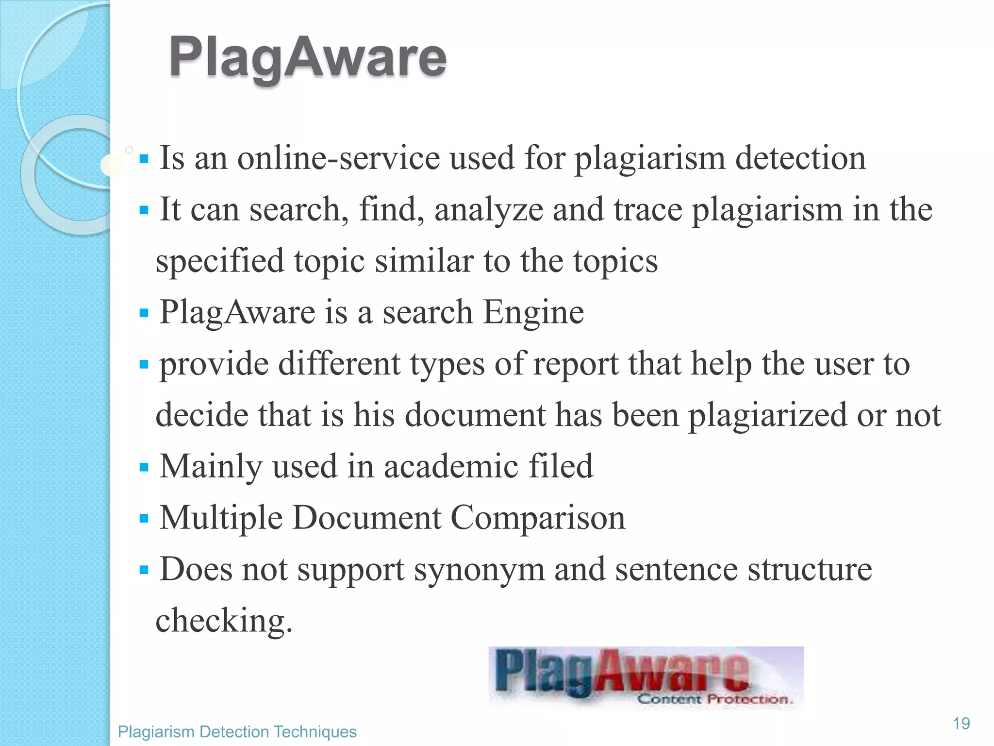 PlagAware
 Is an online-service used for plagiarism detection
 It can search, find, analyze and trace plagiarism in the
specified topic similar to the topics
 PlagAware is a search Engine
 provide different types of report that help the user to
decide that is his document has been plagiarized or not
 Mainly used in academic filed
 Multiple Document Comparison
 Does not support synonym and sentence structure
checking.
19
Plagiarism Detection Techniques
 