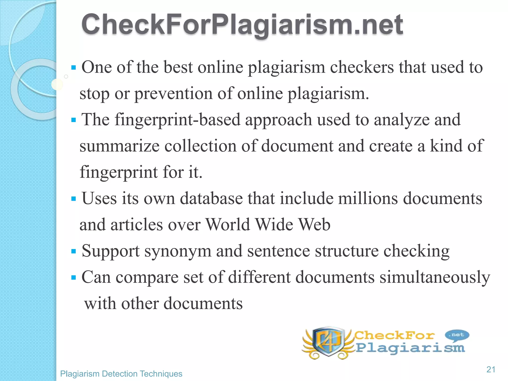 CheckForPlagiarism.net
 One of the best online plagiarism checkers that used to
stop or prevention of online plagiarism.
 The fingerprint-based approach used to analyze and
summarize collection of document and create a kind of
fingerprint for it.
 Uses its own database that include millions documents
and articles over World Wide Web
 Support synonym and sentence structure checking
 Can compare set of different documents simultaneously
with other documents
21
Plagiarism Detection Techniques
 