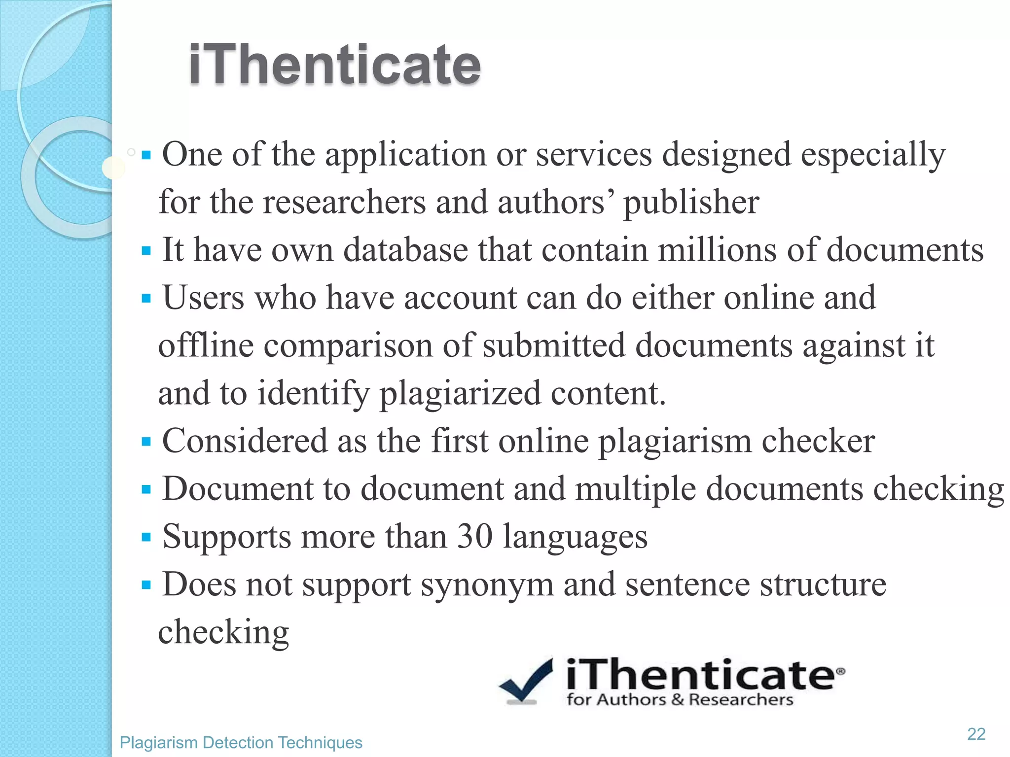 iThenticate
 One of the application or services designed especially
for the researchers and authors’ publisher
 It have own database that contain millions of documents
 Users who have account can do either online and
offline comparison of submitted documents against it
and to identify plagiarized content.
 Considered as the first online plagiarism checker
 Document to document and multiple documents checking
 Supports more than 30 languages
 Does not support synonym and sentence structure
checking
22
Plagiarism Detection Techniques
 