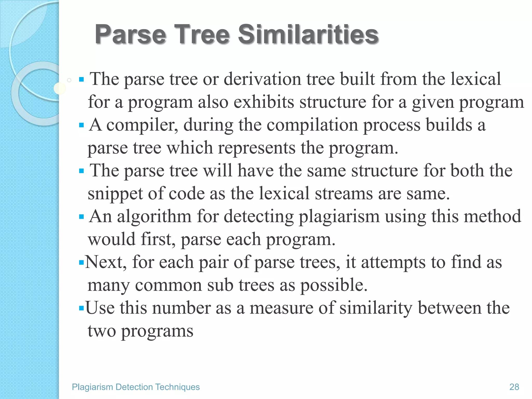 Parse Tree Similarities
 The parse tree or derivation tree built from the lexical
for a program also exhibits structure for a given program
 A compiler, during the compilation process builds a
parse tree which represents the program.
 The parse tree will have the same structure for both the
snippet of code as the lexical streams are same.
 An algorithm for detecting plagiarism using this method
would first, parse each program.
Next, for each pair of parse trees, it attempts to find as
many common sub trees as possible.
Use this number as a measure of similarity between the
two programs
Plagiarism Detection Techniques 28
 