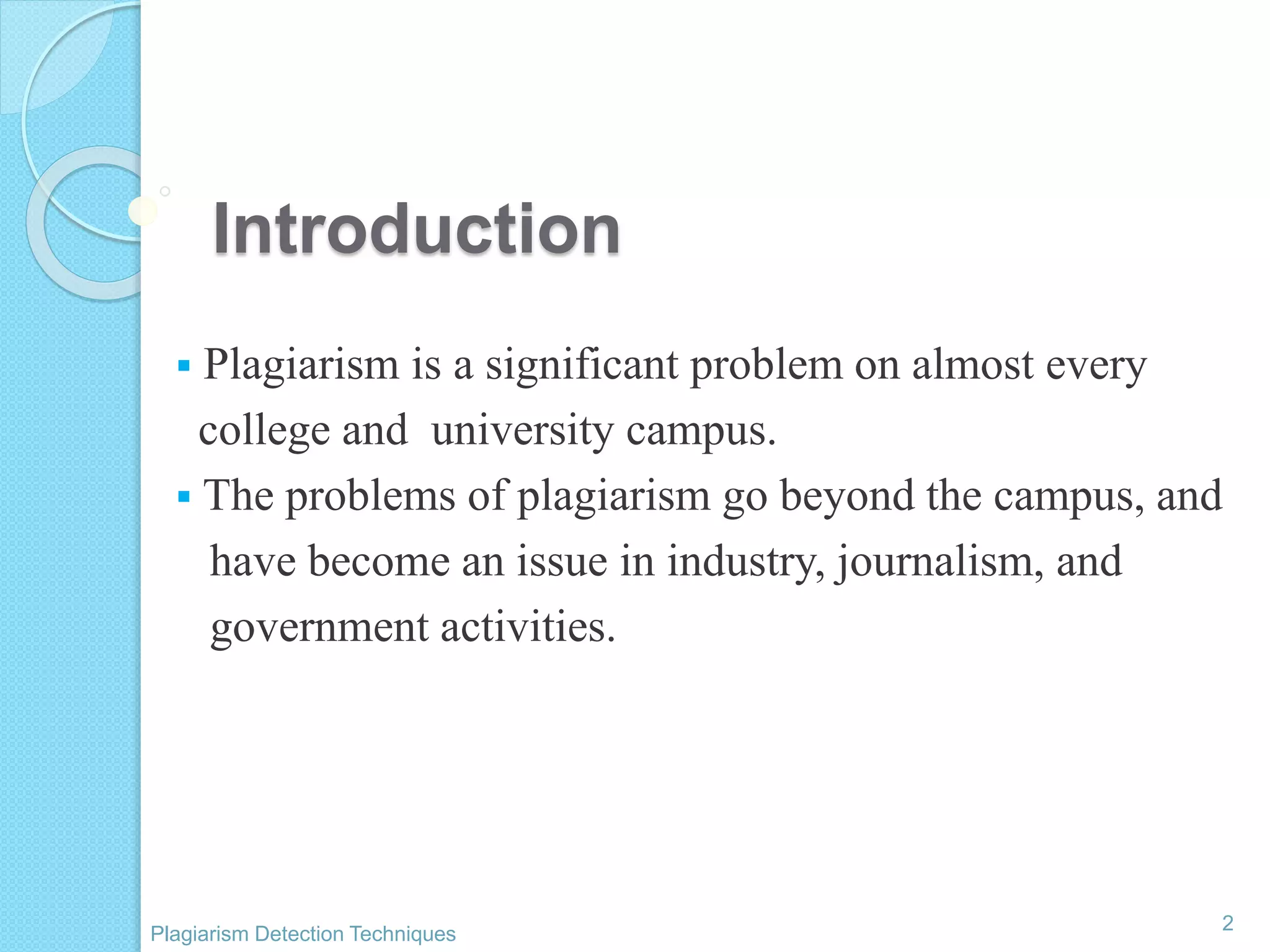 Introduction
 Plagiarism is a significant problem on almost every
college and university campus.
 The problems of plagiarism go beyond the campus, and
have become an issue in industry, journalism, and
government activities.
2
Plagiarism Detection Techniques
 