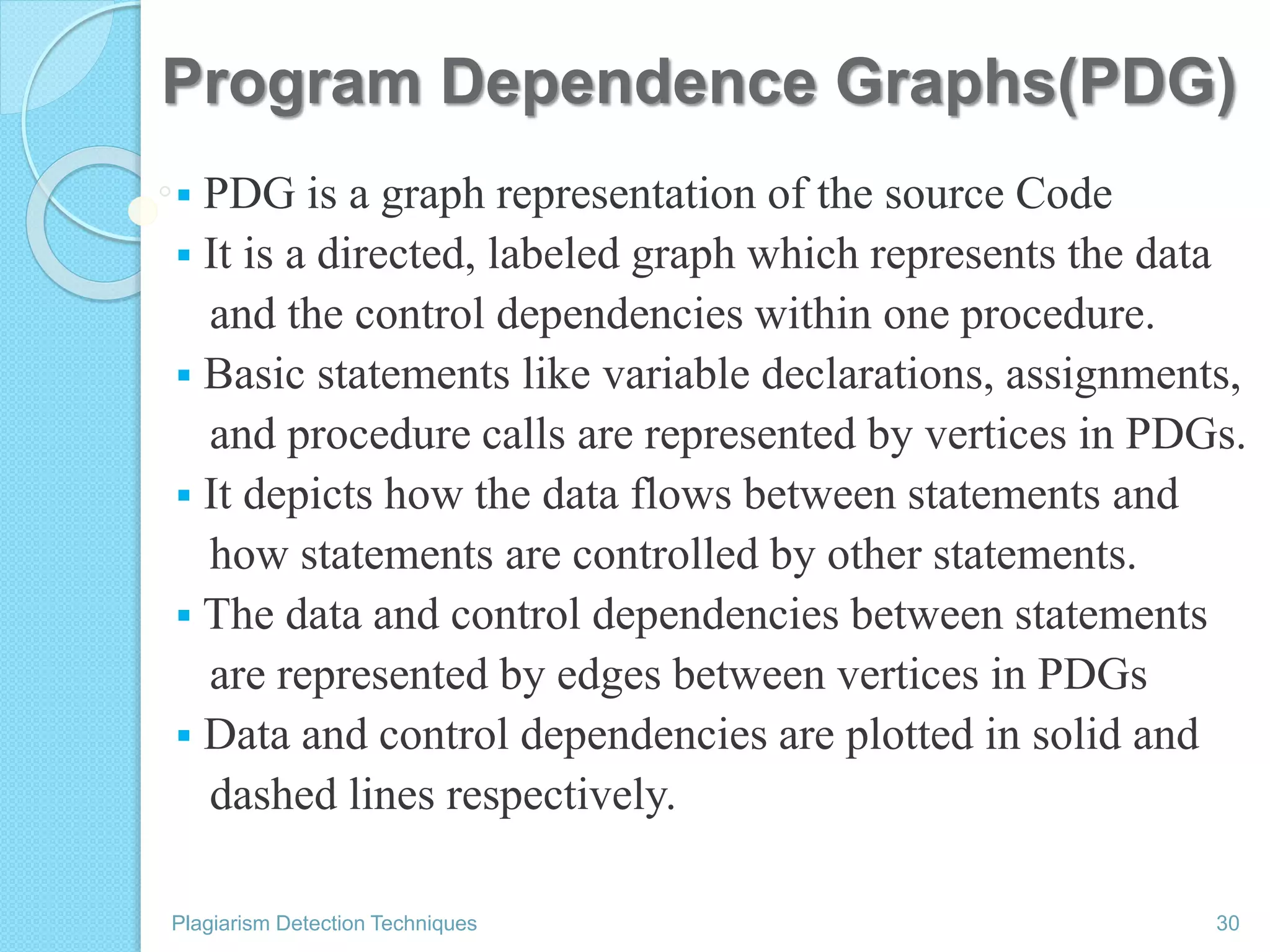 Program Dependence Graphs(PDG)
 PDG is a graph representation of the source Code
 It is a directed, labeled graph which represents the data
and the control dependencies within one procedure.
 Basic statements like variable declarations, assignments,
and procedure calls are represented by vertices in PDGs.
 It depicts how the data flows between statements and
how statements are controlled by other statements.
 The data and control dependencies between statements
are represented by edges between vertices in PDGs
 Data and control dependencies are plotted in solid and
dashed lines respectively.
Plagiarism Detection Techniques 30
 