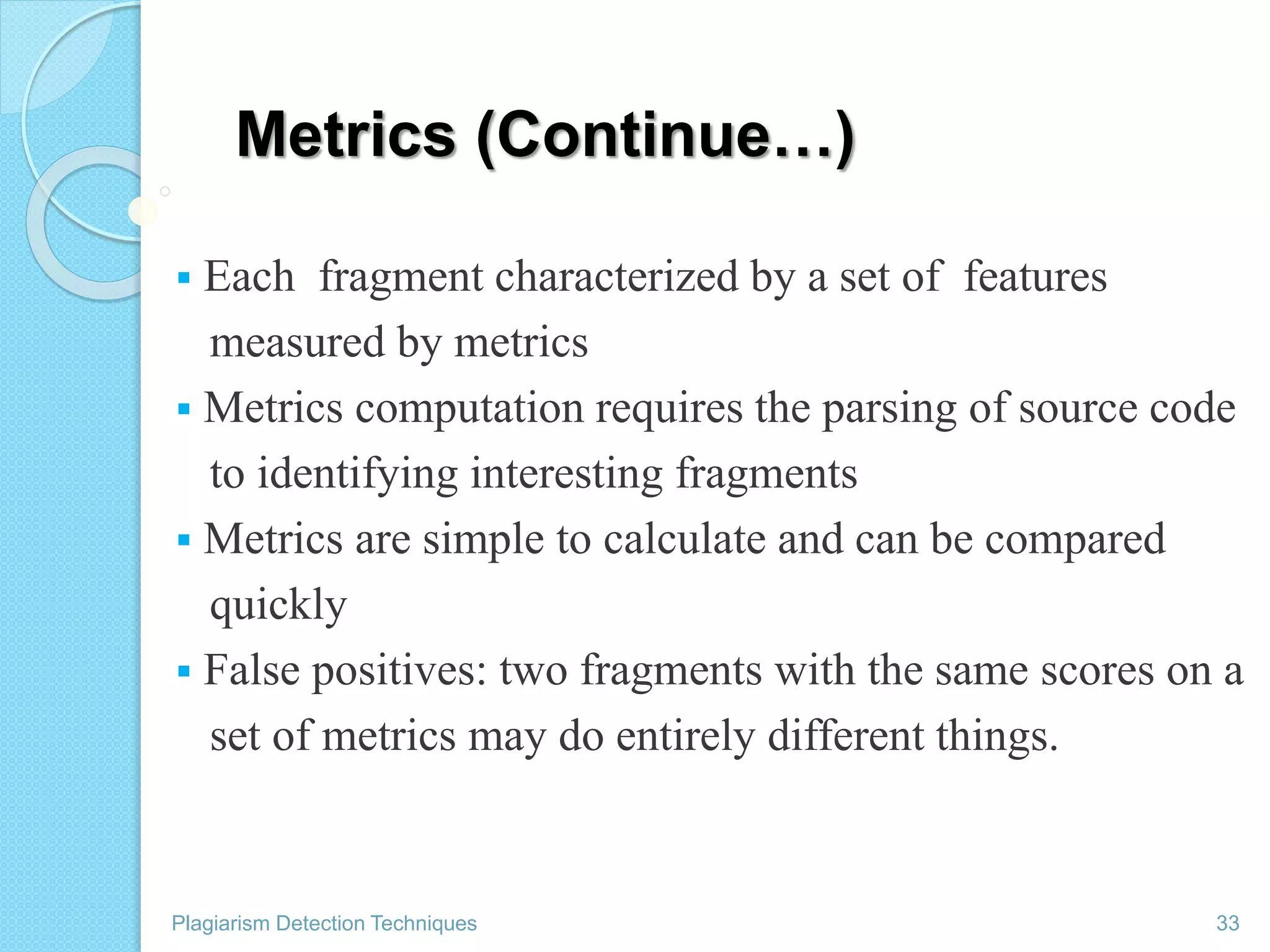 Metrics (Continue…)
 Each fragment characterized by a set of features
measured by metrics
 Metrics computation requires the parsing of source code
to identifying interesting fragments
 Metrics are simple to calculate and can be compared
quickly
 False positives: two fragments with the same scores on a
set of metrics may do entirely different things.
Plagiarism Detection Techniques 33
 