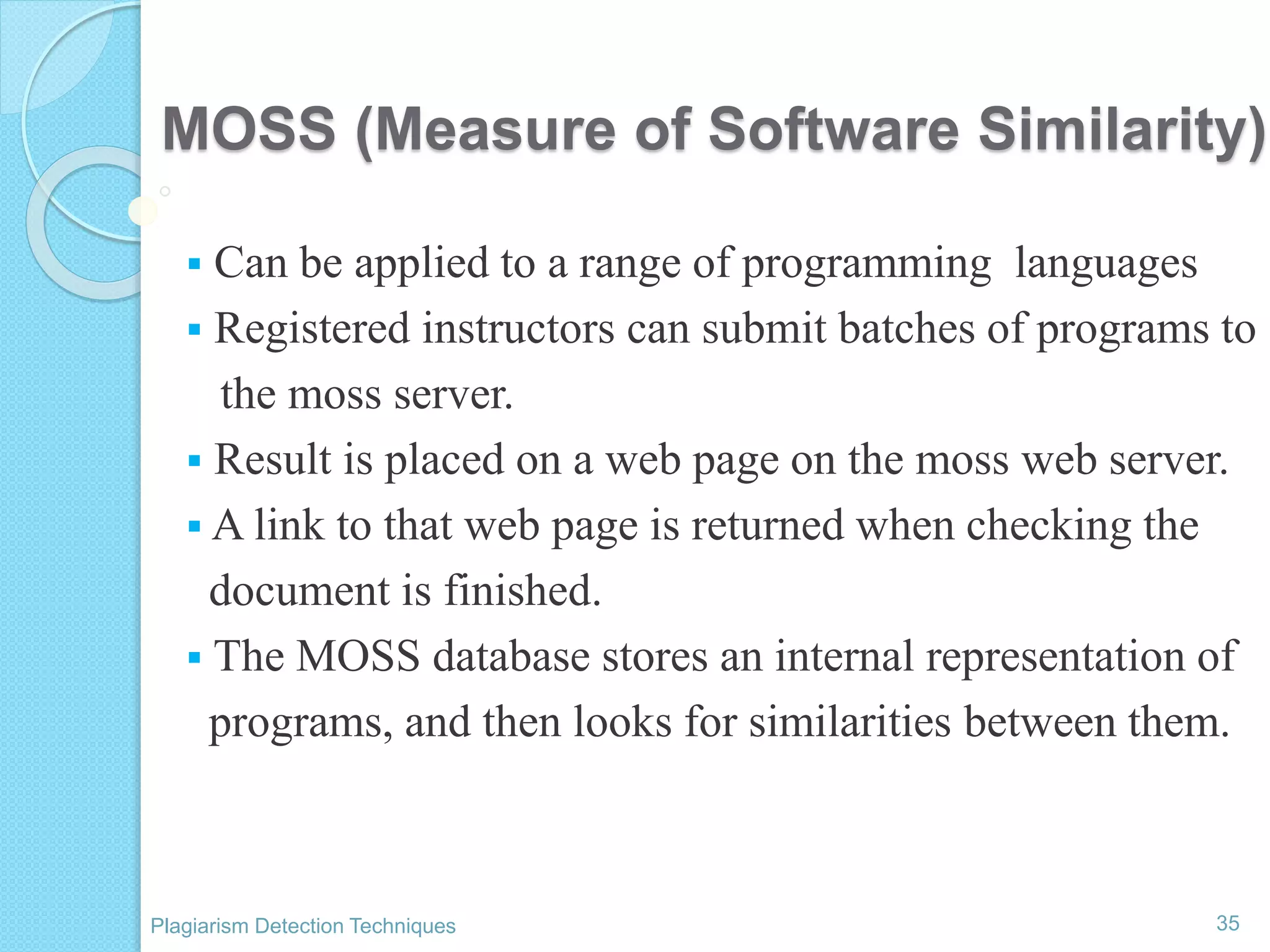 MOSS (Measure of Software Similarity)
 Can be applied to a range of programming languages
 Registered instructors can submit batches of programs to
the moss server.
 Result is placed on a web page on the moss web server.
 A link to that web page is returned when checking the
document is finished.
 The MOSS database stores an internal representation of
programs, and then looks for similarities between them.
35Plagiarism Detection Techniques
 