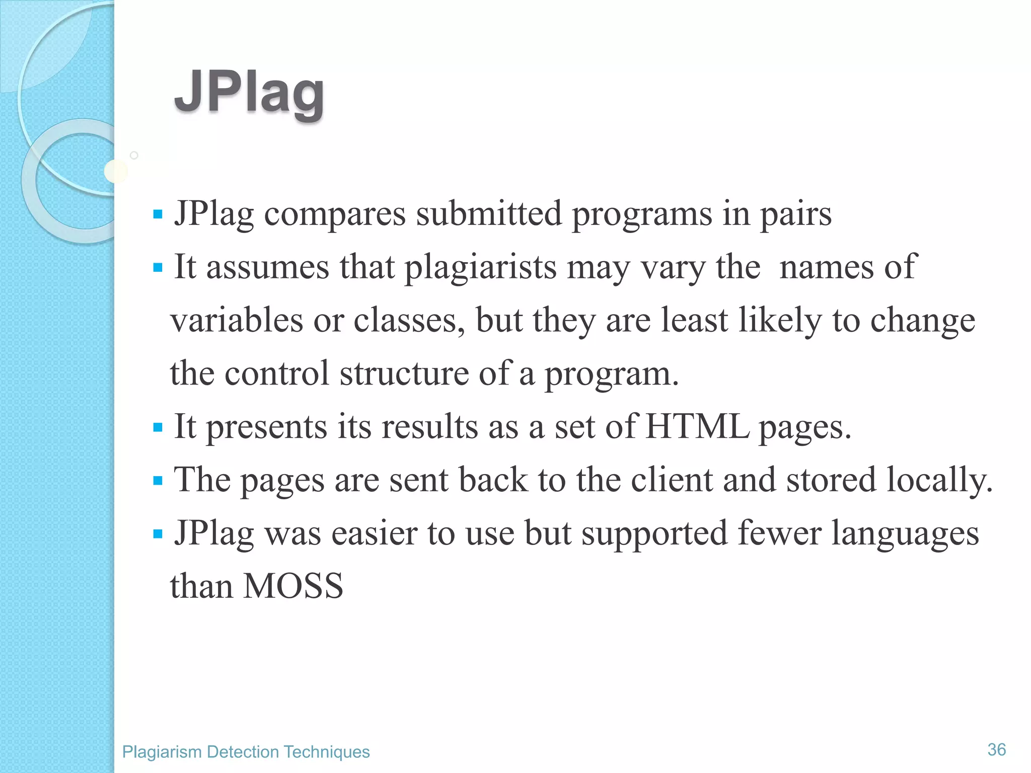 JPlag
 JPlag compares submitted programs in pairs
 It assumes that plagiarists may vary the names of
variables or classes, but they are least likely to change
the control structure of a program.
 It presents its results as a set of HTML pages.
 The pages are sent back to the client and stored locally.
 JPlag was easier to use but supported fewer languages
than MOSS
36Plagiarism Detection Techniques
 