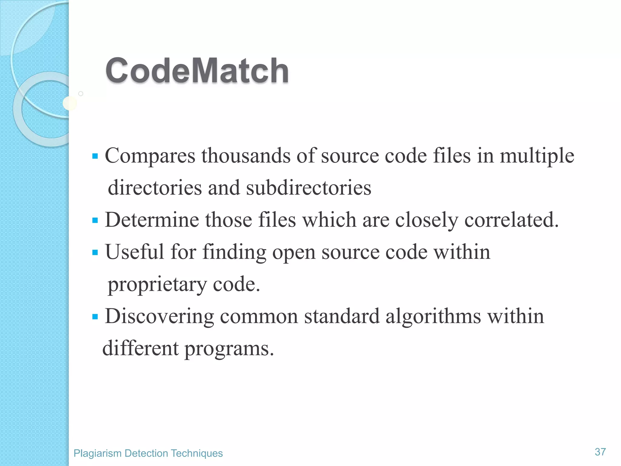 CodeMatch
 Compares thousands of source code files in multiple
directories and subdirectories
 Determine those files which are closely correlated.
 Useful for finding open source code within
proprietary code.
 Discovering common standard algorithms within
different programs.
37Plagiarism Detection Techniques
 