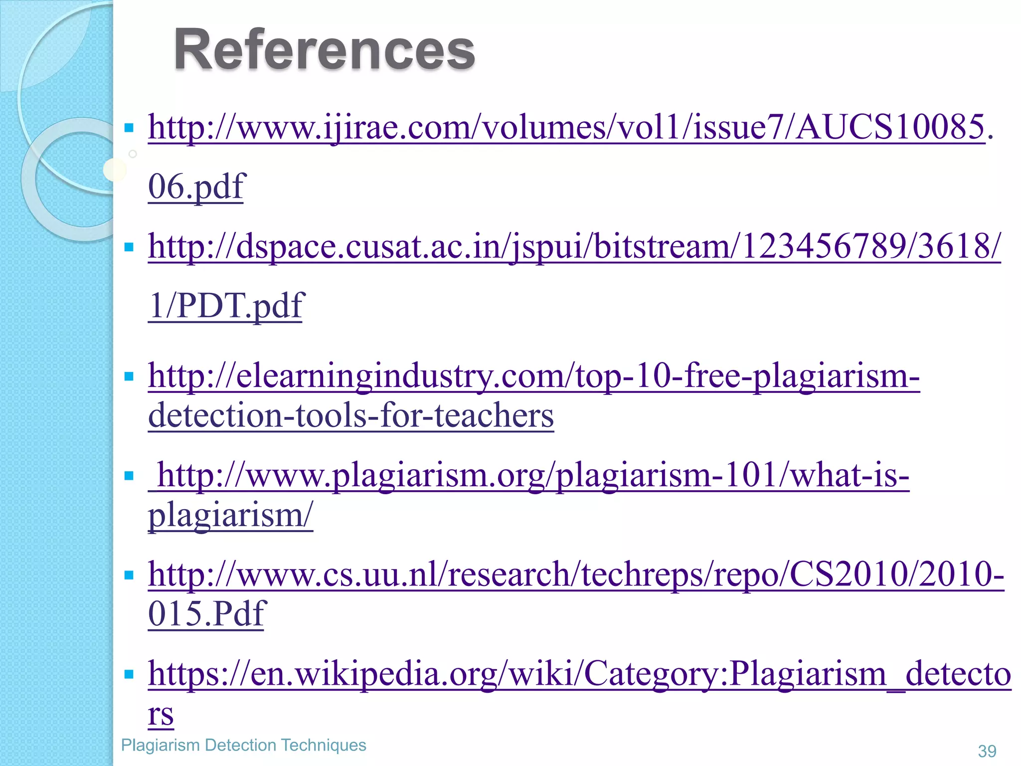 References
39Plagiarism Detection Techniques
 http://www.ijirae.com/volumes/vol1/issue7/AUCS10085.
06.pdf
 http://dspace.cusat.ac.in/jspui/bitstream/123456789/3618/
1/PDT.pdf
 http://elearningindustry.com/top-10-free-plagiarism-
detection-tools-for-teachers
 http://www.plagiarism.org/plagiarism-101/what-is-
plagiarism/
 http://www.cs.uu.nl/research/techreps/repo/CS2010/2010-
015.Pdf
 https://en.wikipedia.org/wiki/Category:Plagiarism_detecto
rs
 