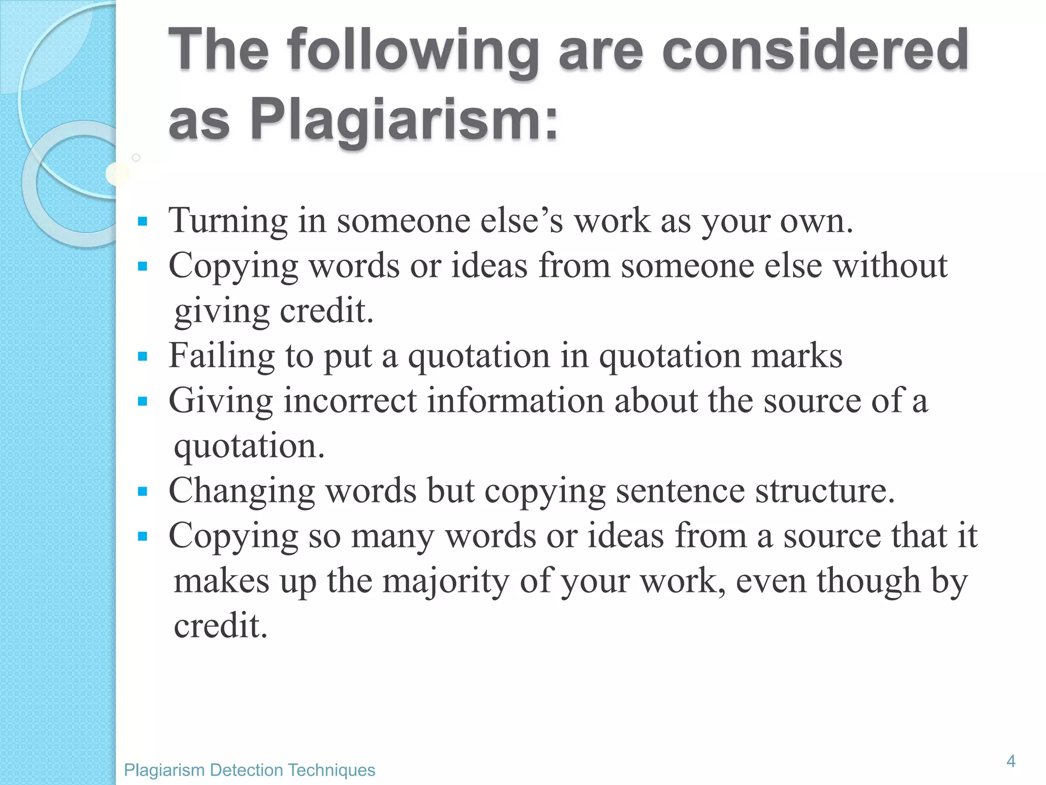 The following are considered
as Plagiarism:
 Turning in someone else’s work as your own.
 Copying words or ideas from someone else without
giving credit.
 Failing to put a quotation in quotation marks
 Giving incorrect information about the source of a
quotation.
 Changing words but copying sentence structure.
 Copying so many words or ideas from a source that it
makes up the majority of your work, even though by
credit.
4
Plagiarism Detection Techniques
 