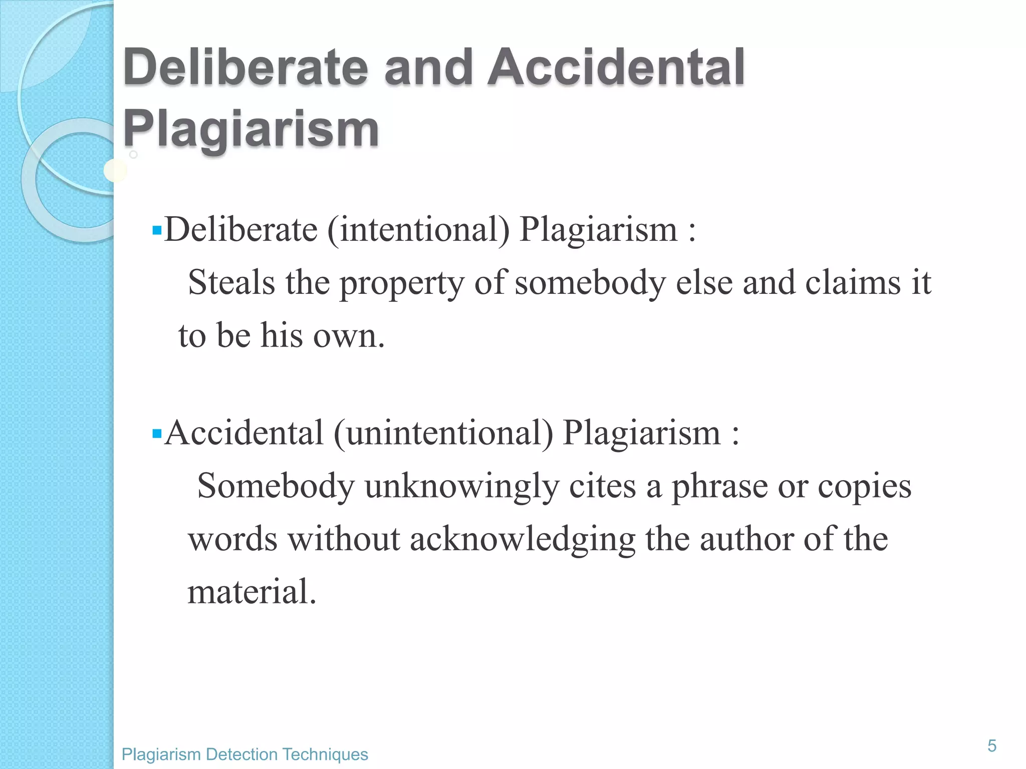 Deliberate and Accidental
Plagiarism
Deliberate (intentional) Plagiarism :
Steals the property of somebody else and claims it
to be his own.
Accidental (unintentional) Plagiarism :
Somebody unknowingly cites a phrase or copies
words without acknowledging the author of the
material.
5
Plagiarism Detection Techniques
 