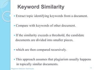 Keyword Similarity
 Extract topic identifying keywords from a document.
 Compare with keywords of other document.
 If the similarity exceeds a threshold, the candidate
documents are divided into smaller pieces.
 which are then compared recursively.
 This approach assumes that plagiarism usually happens
in topically similar documents.
13
Plagiarism Detection Techniques
 