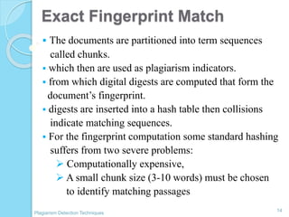 Exact Fingerprint Match
 The documents are partitioned into term sequences
called chunks.
 which then are used as plagiarism indicators.
 from which digital digests are computed that form the
document’s fingerprint.
 digests are inserted into a hash table then collisions
indicate matching sequences.
 For the fingerprint computation some standard hashing
suffers from two severe problems:
 Computationally expensive,
 A small chunk size (3-10 words) must be chosen
to identify matching passages
14
Plagiarism Detection Techniques
 