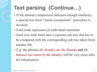 Text parsing (Continue…)
 If the abstract comparison indicates enough similarity,
a special low-level “micro comparison” procedure is
invoked.
 Each node represents an individual statement
 Each tree node turns into a separate sub tree that has to
be compared with the corresponding sub tree taken from
another file.
 E.g. the phrases the monkey ate the banana and the
banana was eaten by the monkey will be very close after
the tokenization.
17
Plagiarism Detection Techniques
 