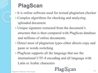 PlagScan
 It is online software used for textual plagiarism checker
 Complex algorithms for checking and analyzing
uploaded document
 Unique signature extracted from the document’s
structure that is then compared with PlagScan database
and millions of online documents.
 Detect most of plagiarism types either directs copy and
paste or words switching
 PlagScan supports all the language that use the
international UTF-8 encoding and all language with
Latin or Arabic characters
20
Plagiarism Detection Techniques
 