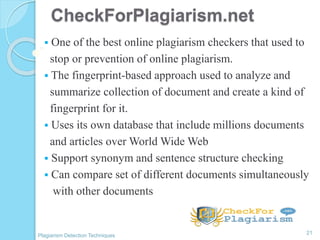 CheckForPlagiarism.net
 One of the best online plagiarism checkers that used to
stop or prevention of online plagiarism.
 The fingerprint-based approach used to analyze and
summarize collection of document and create a kind of
fingerprint for it.
 Uses its own database that include millions documents
and articles over World Wide Web
 Support synonym and sentence structure checking
 Can compare set of different documents simultaneously
with other documents
21
Plagiarism Detection Techniques
 
