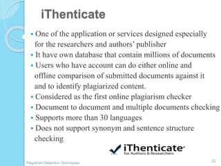 iThenticate
 One of the application or services designed especially
for the researchers and authors’ publisher
 It have own database that contain millions of documents
 Users who have account can do either online and
offline comparison of submitted documents against it
and to identify plagiarized content.
 Considered as the first online plagiarism checker
 Document to document and multiple documents checking
 Supports more than 30 languages
 Does not support synonym and sentence structure
checking
22
Plagiarism Detection Techniques
 