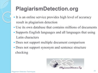 PlagiarismDetection.org
 It is an online service provides high level of accuracy
result in plagiarism detection
 Use its own database that contains millions of documents
 Supports English languages and all languages that using
Latin characters
 Does not support multiple document comparison
 Does not support synonym and sentence structure
checking
23
Plagiarism Detection Techniques
 