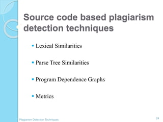 Source code based plagiarism
detection techniques
 Lexical Similarities
 Parse Tree Similarities
 Program Dependence Graphs
 Metrics
24
Plagiarism Detection Techniques
 