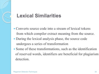 Lexical Similarities
 Converts source code into a stream of lexical tokens
from which compiler extract meaning from the source.
 During the lexical analysis phase, the source code
undergoes a series of transformation
 Some of these transformations, such as the identification
of reserved words, identifiers are beneficial for plagiarism
detection.
Plagiarism Detection Techniques 25
 