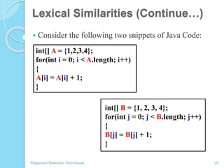Lexical Similarities (Continue…)
 Consider the following two snippets of Java Code:
Plagiarism Detection Techniques 26
int[] A = {1,2,3,4};
for(int i = 0; i < A.length; i++)
{
A[i] = A[i] + 1;
}
int[] B = {1, 2, 3, 4};
for(int j = 0; j < B.length; j++)
{
B[j] = B[j] + 1;
}
 