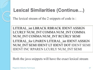 Lexical Similarities (Continue…)
The lexical stream of the 2 snippets of code is :
LITERAL_int LBRACK RBRACK IDENT ASSIGN
LCURLY NUM_INT COMMA NUM_INT COMMA
NUM_INT COMMA NUM_INT RCURLY SEMI
LITERAL_for LPAREN LITERAL_int IDENT ASSIGN
NUM_INT SEMI IDENT LT IDENT DOT IDENT SEMI
IDENT INC RPAREN LCURLY NUM_INT SEMI
Both the java snippets will have the exact lexical stream
Plagiarism Detection Techniques 27
0
 