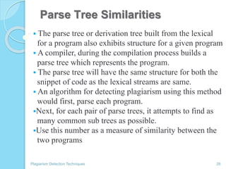 Parse Tree Similarities
 The parse tree or derivation tree built from the lexical
for a program also exhibits structure for a given program
 A compiler, during the compilation process builds a
parse tree which represents the program.
 The parse tree will have the same structure for both the
snippet of code as the lexical streams are same.
 An algorithm for detecting plagiarism using this method
would first, parse each program.
Next, for each pair of parse trees, it attempts to find as
many common sub trees as possible.
Use this number as a measure of similarity between the
two programs
Plagiarism Detection Techniques 28
 