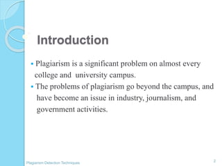 Introduction
 Plagiarism is a significant problem on almost every
college and university campus.
 The problems of plagiarism go beyond the campus, and
have become an issue in industry, journalism, and
government activities.
2
Plagiarism Detection Techniques
 