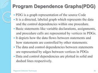 Program Dependence Graphs(PDG)
 PDG is a graph representation of the source Code
 It is a directed, labeled graph which represents the data
and the control dependencies within one procedure.
 Basic statements like variable declarations, assignments,
and procedure calls are represented by vertices in PDGs.
 It depicts how the data flows between statements and
how statements are controlled by other statements.
 The data and control dependencies between statements
are represented by edges between vertices in PDGs
 Data and control dependencies are plotted in solid and
dashed lines respectively.
Plagiarism Detection Techniques 30
 