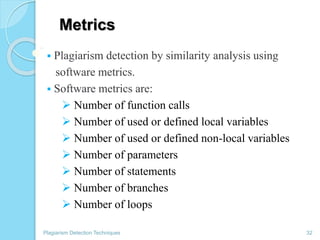 Metrics
 Plagiarism detection by similarity analysis using
software metrics.
 Software metrics are:
 Number of function calls
 Number of used or defined local variables
 Number of used or defined non-local variables
 Number of parameters
 Number of statements
 Number of branches
 Number of loops
Plagiarism Detection Techniques 32
 
