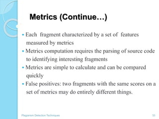 Metrics (Continue…)
 Each fragment characterized by a set of features
measured by metrics
 Metrics computation requires the parsing of source code
to identifying interesting fragments
 Metrics are simple to calculate and can be compared
quickly
 False positives: two fragments with the same scores on a
set of metrics may do entirely different things.
Plagiarism Detection Techniques 33
 