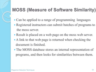 MOSS (Measure of Software Similarity)
 Can be applied to a range of programming languages
 Registered instructors can submit batches of programs to
the moss server.
 Result is placed on a web page on the moss web server.
 A link to that web page is returned when checking the
document is finished.
 The MOSS database stores an internal representation of
programs, and then looks for similarities between them.
35Plagiarism Detection Techniques
 