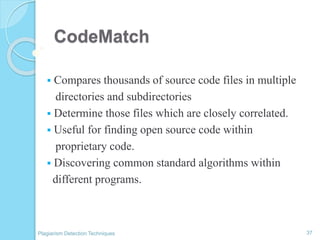 CodeMatch
 Compares thousands of source code files in multiple
directories and subdirectories
 Determine those files which are closely correlated.
 Useful for finding open source code within
proprietary code.
 Discovering common standard algorithms within
different programs.
37Plagiarism Detection Techniques
 