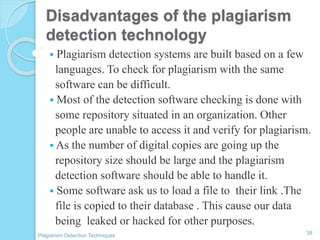 Disadvantages of the plagiarism
detection technology
 Plagiarism detection systems are built based on a few
languages. To check for plagiarism with the same
software can be difficult.
 Most of the detection software checking is done with
some repository situated in an organization. Other
people are unable to access it and verify for plagiarism.
 As the number of digital copies are going up the
repository size should be large and the plagiarism
detection software should be able to handle it.
 Some software ask us to load a file to their link .The
file is copied to their database . This cause our data
being leaked or hacked for other purposes.
38
Plagiarism Detection Techniques
 