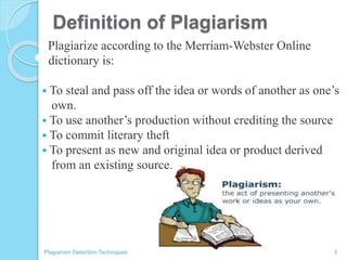 Definition of Plagiarism
Plagiarize according to the Merriam-Webster Online
dictionary is:
 To steal and pass off the idea or words of another as one’s
own.
 To use another’s production without crediting the source
 To commit literary theft
 To present as new and original idea or product derived
from an existing source.
Plagiarism Detection Techniques 3
 