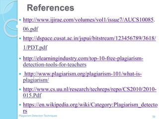 References
39Plagiarism Detection Techniques
 http://www.ijirae.com/volumes/vol1/issue7/AUCS10085.
06.pdf
 http://dspace.cusat.ac.in/jspui/bitstream/123456789/3618/
1/PDT.pdf
 http://elearningindustry.com/top-10-free-plagiarism-
detection-tools-for-teachers
 http://www.plagiarism.org/plagiarism-101/what-is-
plagiarism/
 http://www.cs.uu.nl/research/techreps/repo/CS2010/2010-
015.Pdf
 https://en.wikipedia.org/wiki/Category:Plagiarism_detecto
rs
 