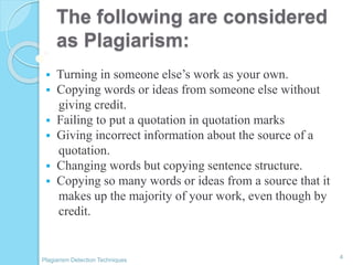 The following are considered
as Plagiarism:
 Turning in someone else’s work as your own.
 Copying words or ideas from someone else without
giving credit.
 Failing to put a quotation in quotation marks
 Giving incorrect information about the source of a
quotation.
 Changing words but copying sentence structure.
 Copying so many words or ideas from a source that it
makes up the majority of your work, even though by
credit.
4
Plagiarism Detection Techniques
 