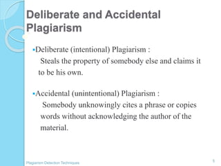 Deliberate and Accidental
Plagiarism
Deliberate (intentional) Plagiarism :
Steals the property of somebody else and claims it
to be his own.
Accidental (unintentional) Plagiarism :
Somebody unknowingly cites a phrase or copies
words without acknowledging the author of the
material.
5
Plagiarism Detection Techniques
 