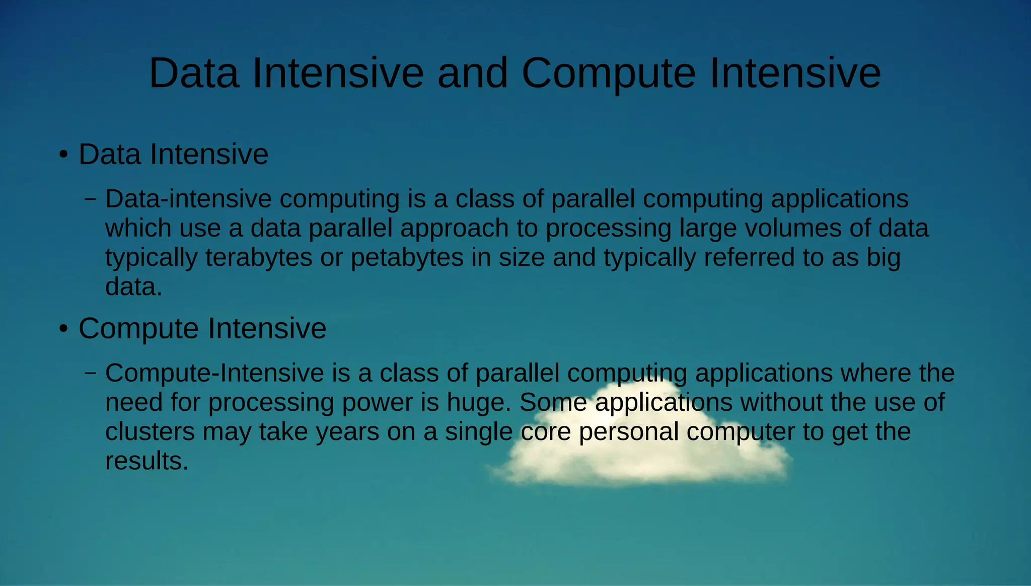 Data Intensive and Compute Intensive 
● Data Intensive 
– Data-intensive computing is a class of parallel computing applications 
which use a data parallel approach to processing large volumes of data 
typically terabytes or petabytes in size and typically referred to as big 
data. 
● Compute Intensive 
– Compute-Intensive is a class of parallel computing applications where the 
need for processing power is huge. Some applications without the use of 
clusters may take years on a single core personal computer to get the 
results. 
 