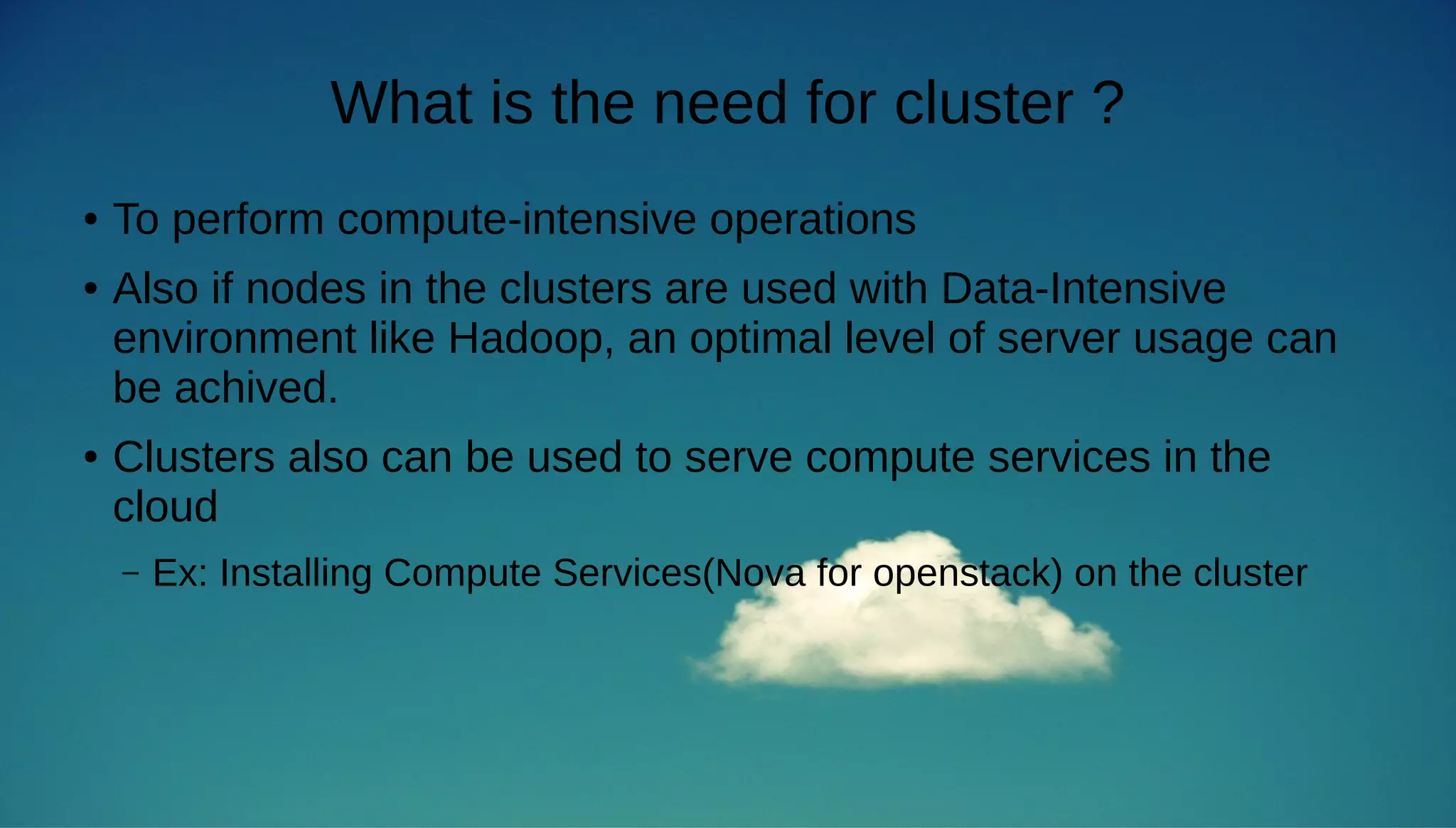 What is the need for cluster ? 
● To perform compute-intensive operations 
● Also if nodes in the clusters are used with Data-Intensive 
environment like Hadoop, an optimal level of server usage can 
be achived. 
● Clusters also can be used to serve compute services in the 
cloud 
– Ex: Installing Compute Services(Nova for openstack) on the cluster 
 