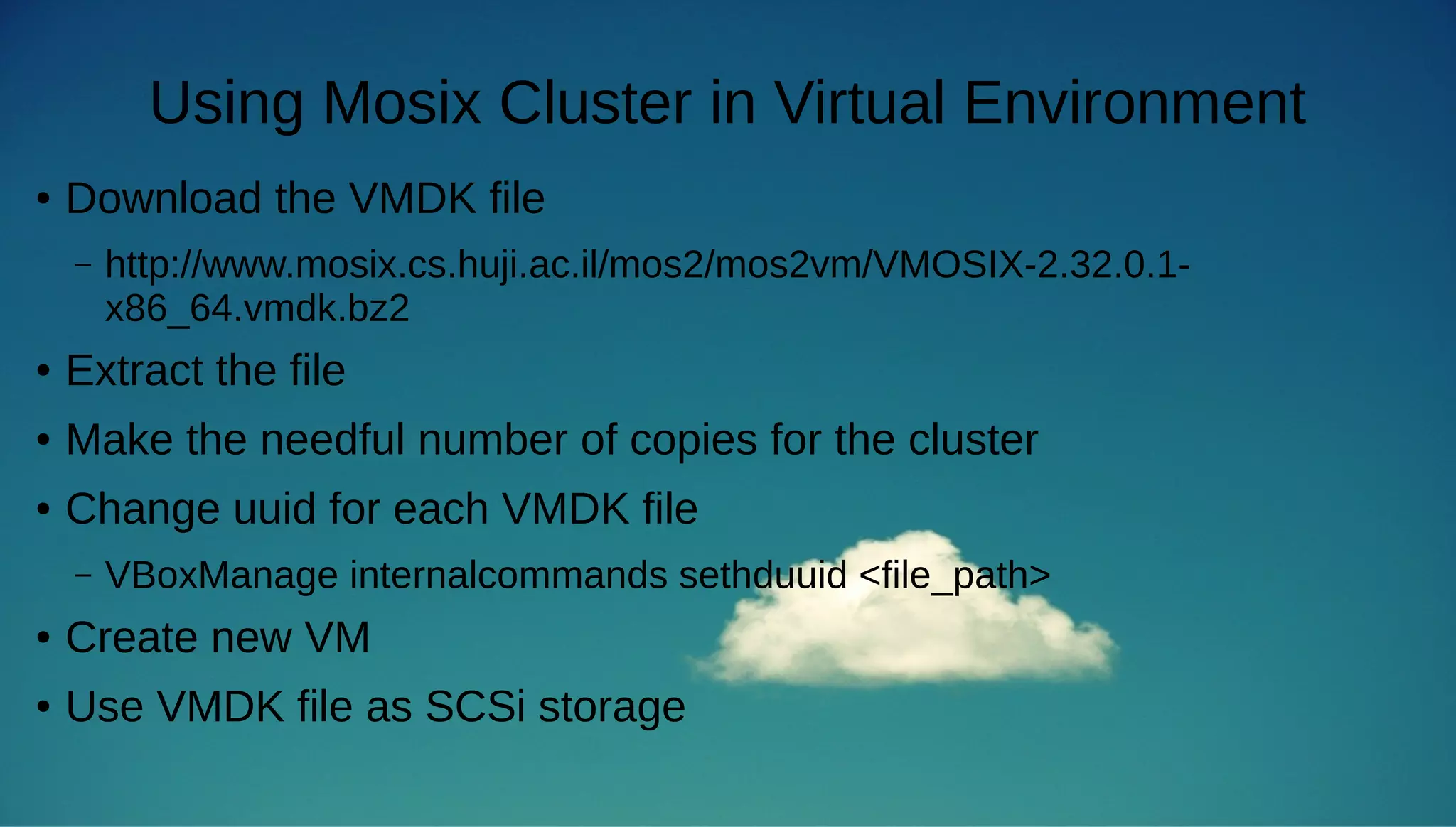 Using Mosix Cluster in Virtual Environment 
● Download the VMDK file 
– http://www.mosix.cs.huji.ac.il/mos2/mos2vm/VMOSIX-2.32.0.1- 
x86_64.vmdk.bz2 
● Extract the file 
● Make the needful number of copies for the cluster 
● Change uuid for each VMDK file 
– VBoxManage internalcommands sethduuid <file_path> 
● Create new VM 
● Use VMDK file as SCSi storage 
 