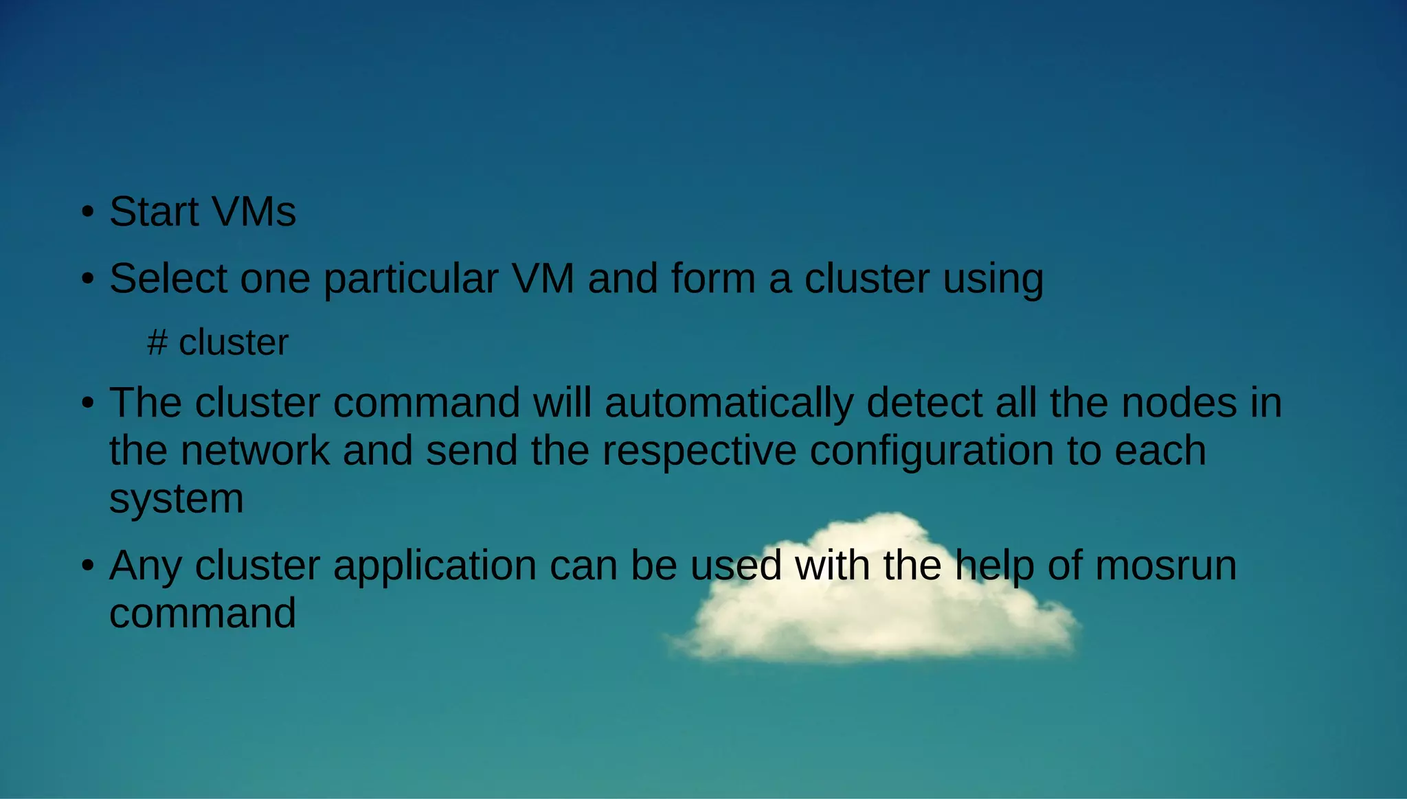 ● Start VMs 
● Select one particular VM and form a cluster using 
# cluster 
● The cluster command will automatically detect all the nodes in 
the network and send the respective configuration to each 
system 
● Any cluster application can be used with the help of mosrun 
command 
 