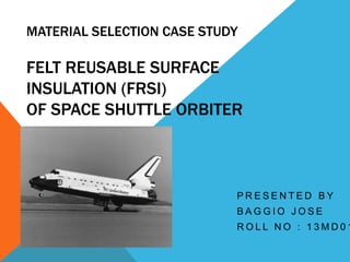 MATERIAL SELECTION CASE STUDY
FELT REUSABLE SURFACE
INSULATION (FRSI)
OF SPACE SHUTTLE ORBITER
P R E S E N T E D B Y
B A G G I O J O S E
R O L L N O : 1 3 M D 0 1
 