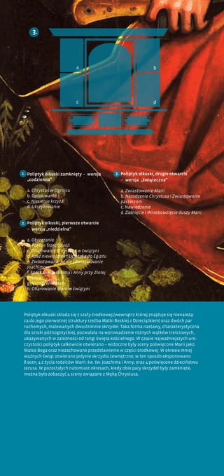 Poliptyk olkuski, drugie otwarcie
– wersja „świąteczna”
a. Zwiastowanie Marii
b. Narodzenie Chrystusa i Zwiastowanie
pasterzom
c. Nawiedzenie
d. Zaśnięcie i Wniebowzięcie duszy Marii
a
c
b
d
3.
3.Poliptyk olkuski zamknięty – wersja
„codzienna”
a. Chrystus w Ogrojcu
b. Opłakiwanie
c. Niesienie krzyża
d. Ukrzyżowanie
Poliptyk olkuski, pierwsze otwarcie
– wersja „niedzielna”
a. Obrzezanie
b. Pokłon Trzech Króli
c. Ofiarowanie Chrystusa w świątyni
d. Rzeź niewiniątek i Ucieczka do Egiptu
e. Zwiastowanie Annie i Zwiastowanie
Joachimowi
f. Spotkanie Joachima i Anny przy Złotej
Bramie
g. Narodzenie Marii
h. Ofiarowanie Marii w świątyni
2.
1.
Poliptyk olkuski składa się z szafy środkowej (wewnątrz której znajduje się nienależą-
ca do jego pierwotnej struktury rzeźba Matki Boskiej z Dzieciątkiem) oraz dwóch par
ruchomych, malowanych dwustronnie skrzydeł. Taka forma nastawy, charakterystyczna
dla sztuki późnogotyckiej, pozwalała na wprowadzenie różnych wątków treściowych,
ukazywanych w zależności od rangi święta kościelnego. W czasie najważniejszych uro-
czystości poliptyk całkowicie otwierano – widoczne były sceny poświęcone Marii jako
Matce Boga oraz niezachowane przedstawienie w części środkowej. W okresie mniej
ważnych świąt otwierano jedynie skrzydła zewnętrzne; w ten sposób eksponowano
8 scen, 4 z życia rodziców Marii: św. św. Joachima i Anny; oraz 4 poświęcone dzieciństwu
Jezusa. W pozostałych natomiast okresach, kiedy obie pary skrzydeł były zamknięte,
można było zobaczyć 4 sceny związane z Męką Chrystusa.
 