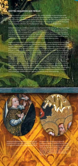 Imitacja brokatowej tkaniny uzyskana przez
rowkowanie w zaprawie i położenie złotej fo-
lii (fragment kwatery ze sceną Nawiedzenia)
Ornament tła wytłaczany w gruncie
(kredowo-klejowym podkładzie pod farby,
zapobiegającym ich wsiąkaniu w drewno)
i pokryty następnie złotą folią oraz wykona-
ne z drewna maswerki, nałożone na deskę
malowidła (fragment kwatery ze sceną
Zaśnięcia i Wniebowzięcia Najświętszej
Marii Panny)
MISTRZ MALARSKI JAN WIELKI
Johannes malarz krakowski, zwany Vyelgy Jan, obrazy, według wcześniejszego zobo-
wiązania trzymane, na zlecenie czcigodnego Johannesa Volnego, bakałarza nauk, bez
[dalszej] zwłoki odmalować jest zobowiązany do dnia św. Michała (fragment ponaglenia
wystosowanego 18 lipca 1485 r. do Jana Wielkiego, wzywającego go do ukończenia prac
nad poliptykiem olkuskim; za: Przybyszewski 1965, s. 90, tłum. K. Magnowski).
Poliptyk olkuski jest źródłowo poświadczonym dziełem mistrza Jana, dla niepospolitego
wzrostu zwanego Wielkim. Prace wykończeniowe musiał on jednak najprawdopodob-
niej zlecić swojemu przyjacielowi, malarzowi Stanisławowi Staremu, o czym świadczą
inskrypcje zakodowane w ornamentach posadzki w scenie Narodzenia Marii. Wiadomo
bowiem, że latem 1485 r. Jan Wielki został dotkliwie pobity przez innego malarza, Jana
Waligórę, co uniemożliwiło mu samodzielne dokończenie zleconej pracy.
Najstarsza wzmianka o Janie Wielkim pochodzi z 1466 r. i dotyczy uzyskania przez niego
praw miejskich. Prowadził on początkowo bardzo ubogie życie, powoli dorabiając się
majątku i znaczenia. Jeszcze w 1477 r. malarz mieszkał u znajomego szewca Jana, płacąc
mu niewielki czynsz. Dopiero ożenek z Katarzyną (wzmiankowaną po raz pierwszy
w 1476 r.), córką zamożnych mieszczan trudniących się m.in. handlem olkuskim ołowiem,
przyczynił się do poprawy sytuacji materialnej Jana Wielkiego i pozwolił mu na rozwi-
nięcie działalności zawodowej. Zyskując coraz większą sławę jako malarz i prowadząc
jednocześnie w imieniu swojej żony interesy handlowe, zgromadził spory majątek, po-
większony dodatkowo o spadki po teściach. W 1486 r. mógł sobie już pozwolić na kupno
domu przy ulicy Grodzkiej, a niedługo potem na zatrudnianie w nim służby. Niestety,
pod koniec życia – na przełomie 1495 i 1496 r. – pochopnie poręczył finansowo za szlach-
cica Mikołaja Szwejkowskiego; gdy ten wyjechał na Litwę, nie spłacając zaciągniętych
zobowiązań, zostały one ściągnięte z majątku Jana Wielkiego. Malarz zmarł na początku
1497 r., pozostawiając po sobie spore długi. Sprawy o uregulowanie kwestii finanso-
wych przez jego spadkobierców ciągnęły się jeszcze przez kilkanaście lat.
 