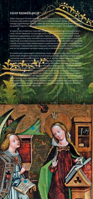 CECHY RZEMIEŚLNICZE
Żaden towarzysz nie może świętować ani przerywać pracy bez pozwolenia i woli mistrza,
to znaczy żeby chodził na piwo [...] A który by się takim okazał, ten ma być pozbawiony
swojego tygodniowego zarobku, albowiem przez taką samowolę mistrzowie dochodzą
do upadku (fragment ustaw cechu malarzy w Krakowie z 1490 r.; za: Gadomski 1988, s. 92).
W uznaniu dla umiejętności malarskich Jana Wielkiego powołano go na początku 1495 r.
wraz z Witem Stwoszem na starszego cechu: organizacji skupiającej rzemieślników
podobnych specjalizacji, w tym wypadku malarzy, snycerzy i witrażowników. W myśl
ówczesnego prawa cechy rzemieślnicze za pomocą ściśle skodyfikowanych przepisów
regulowały wszystkie przejawy zawodowej działalności: pilnowały solidności rzemiosła,
ustalały relacje pomiędzy zamawiającym a wykonawcą oraz pomiędzy poszczególnymi
warsztatami i nadzorowały proces nauczania. Bez zezwolenia cechu nikt nie mógł praco-
wać ani też sprzedawać wyrobów swojej pracy w obrębie murów miejskich.
W ramach cechu poszczególni rzemieślnicy nieraz współpracowali z sobą, często też
konkurowali. Biegłość techniczna i kunszt artystyczny miały wymierną wartość rynkową
i pozwalały rywalizować o zlecenia. W 2. poł. XV w. wyznacznikiem klasy artystycznej
była przede wszystkim umiejętność przekonującego przedstawienia rzeczywistości:
postaci ludzkiej, towarzyszących człowiekowi przedmiotów i otaczającego go pejzażu.
Na gruncie krakowskim niezrównanym mistrzem w realistycznym ukazywaniu świata
we wszystkich jego przejawach był przybyły z Norymbergi rzeźbiarz Wit Stwosz; swoimi
najlepszymi pracami dorównywał mu poziomem Jan Wielki. Umiejętnie wpisywał on
postać ludzką w przestrzeń krajobrazu i odtwarzał mieszczańskie wnętrza; jak żaden
inny malarz potrafił oddać też wygląd polnych roślin. Jeden ze znawców jego twórczości,
Michał Walicki, pisał: „pędzel jego zatrzymuje się z zaciekawieniem i odkrywczą radością
nad połyskliwą grą brokatu, haftów, kamieni i metalu, utrwala drżący migot pawich oczu
na skrzydłach aniołów, wydobywa głąb komnaty, inwentaryzując cierpliwie dostatnie
ich wyposażenie” (Walicki 1965, s. 84).
 