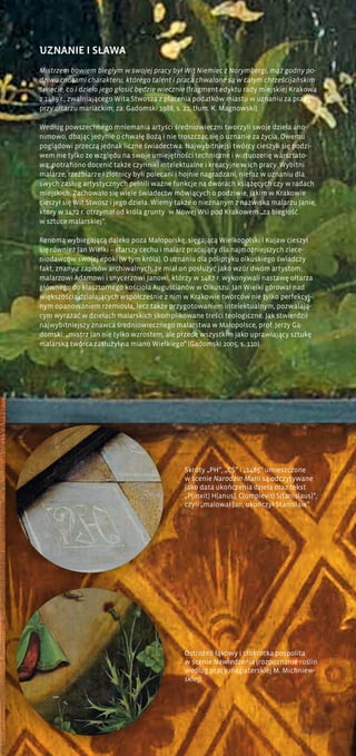 Ostrożeń łąkowy i stokrotka pospolita
w scenie Nawiedzenia (rozpoznanie roślin
według pracy magisterskiej M. Michniew-
skiej)
UZNANIE I SŁAWA
Mistrzem bowiem biegłym w swojej pracy był Wit Niemiec z Norymbergi, mąż godny po-
dziwu cnotami charakteru, którego talent i praca chwalone są w całym chrześcijańskim
świecie, co i dzieło jego głosić będzie wiecznie (fragment edyktu rady miejskiej Krakowa
z 1489 r., zwalniającego Wita Stwosza z płacenia podatków miastu w uznaniu za pracę
przy ołtarzu mariackim; za: Gadomski 1988, s. 21, tłum. K. Magnowski).
Według powszechnego mniemania artyści średniowieczni tworzyli swoje dzieła ano-
nimowo, dbając jedynie o chwałę Bożą i nie troszcząc się o uznanie za życia. Owemu
poglądowi przeczą jednak liczne świadectwa. Najwybitniejsi twórcy cieszyli się podzi-
wem nie tylko ze względu na swoje umiejętności techniczne i wirtuozerię warsztato-
wą; potrafiono docenić także czynniki intelektualne i kreacyjne w ich pracy. Wybitni
malarze, rzeźbiarze i złotnicy byli polecani i hojnie nagradzani, nieraz w uznaniu dla
swych zasług artystycznych pełnili ważne funkcje na dworach książęcych czy w radach
miejskich. Zachowało się wiele świadectw mówiących o podziwie, jakim w Krakowie
cieszył się Wit Stwosz i jego dzieła. Wiemy także o nieznanym z nazwiska malarzu Janie,
który w 1472 r. otrzymał od króla grunty w Nowej Wsi pod Krakowem „za biegłość
w sztuce malarskiej”.
Renomą wybiegającą daleko poza Małopolskę, sięgającą Wielkopolski i Kujaw cieszył
się również Jan Wielki – starszy cechu i malarz pracujący dla najmożniejszych zlece-
niodawców swojej epoki (w tym króla). O uznaniu dla poliptyku olkuskiego świadczy
fakt, znany z zapisów archiwalnych, że miał on posłużyć jako wzór dwóm artystom:
malarzowi Adamowi i snycerzowi Janowi, którzy w 1487 r. wykonywali nastawę ołtarza
głównego do klasztornego kościoła Augustianów w Olkuszu. Jan Wielki górował nad
większością działających współcześnie z nim w Krakowie twórców nie tylko perfekcyj-
nym opanowaniem rzemiosła, lecz także przygotowaniem intelektualnym, pozwalają-
cym wyrażać w dziełach malarskich skomplikowane treści teologiczne. Jak stwierdził
najwybitniejszy znawca średniowiecznego malarstwa w Małopolsce, prof. Jerzy Ga-
domski: „mistrz Jan nie tylko wzrostem, ale przede wszystkim jako uprawiający sztukę
malarską twórca zasłużył na miano Wielkiego” (Gadomski 2005, s. 110).
Skróty „PH”, „CS” i „1485” umieszczone
w scenie Narodzin Marii są odczytywane
jako data ukończenia dzieła oraz tekst
„P(inxit) H(anus), C(omplevit) S(tanislaus)”,
czyli „malował Jan, ukończył Stanisław”
 